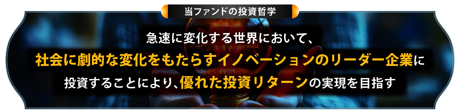 当ファンドの投資哲学 急速に変化する世界において、社会に劇的な変化をもたらすイノベーションのリーダー企業に投資することにより、優れた投資リターンの実現を目指す